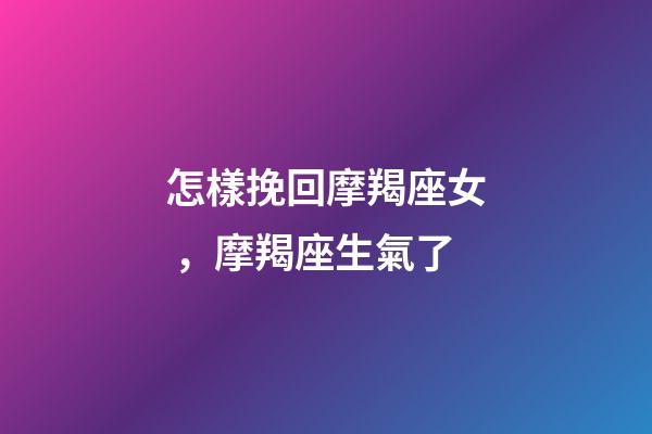 怎樣挽回摩羯座女，摩羯座生氣了
